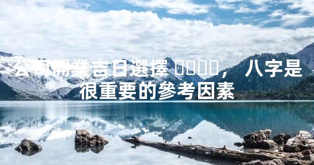公司開業吉日選擇，八字是很重要的參考因素